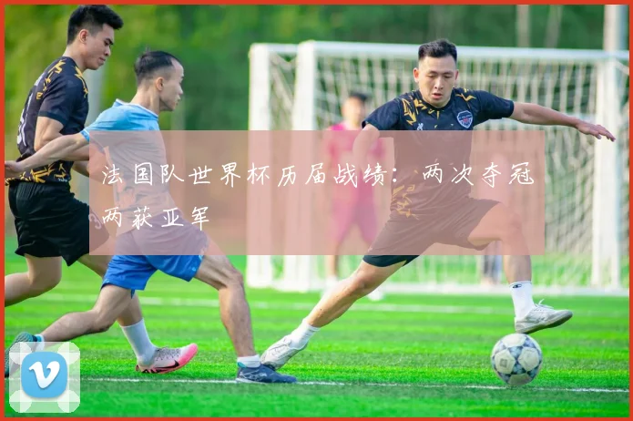 法国队世界杯历届战绩：两次夺冠两获亚军