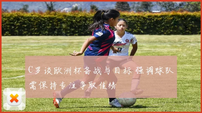 C罗谈欧洲杯备战与目标 强调球队需保持专注争取佳绩