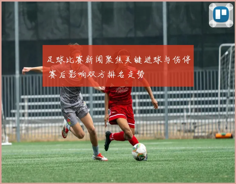 足球比赛新闻聚焦关键进球与伤停 赛后影响双方排名走势