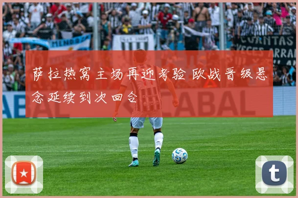 萨拉热窝主场再迎考验 欧战晋级悬念延续到次回合