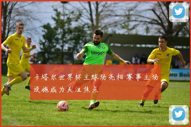 卡塔尔世界杯主球场亮相 赛事主场设施成为关注焦点