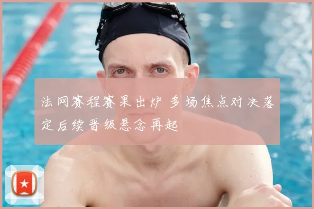 法网赛程赛果出炉 多场焦点对决落定后续晋级悬念再起