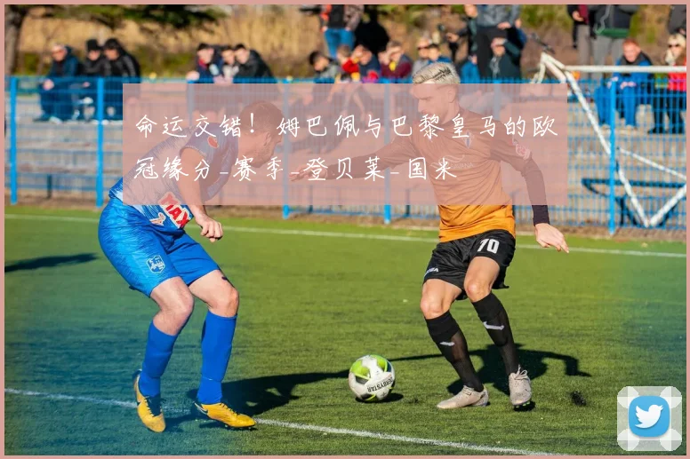 命运交错！姆巴佩与巴黎皇马的欧冠缘分_赛季_登贝莱_国米