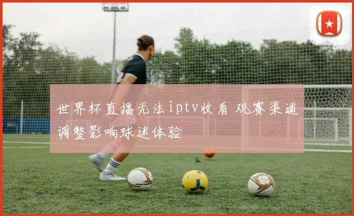世界杯直播无法iptv收看 观赛渠道调整影响球迷体验