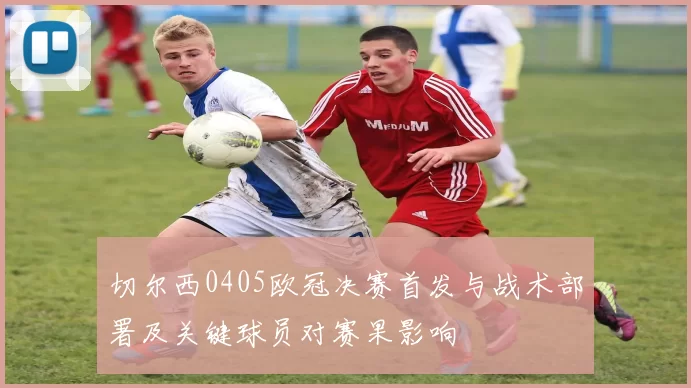 切尔西0405欧冠决赛首发与战术部署及关键球员对赛果影响