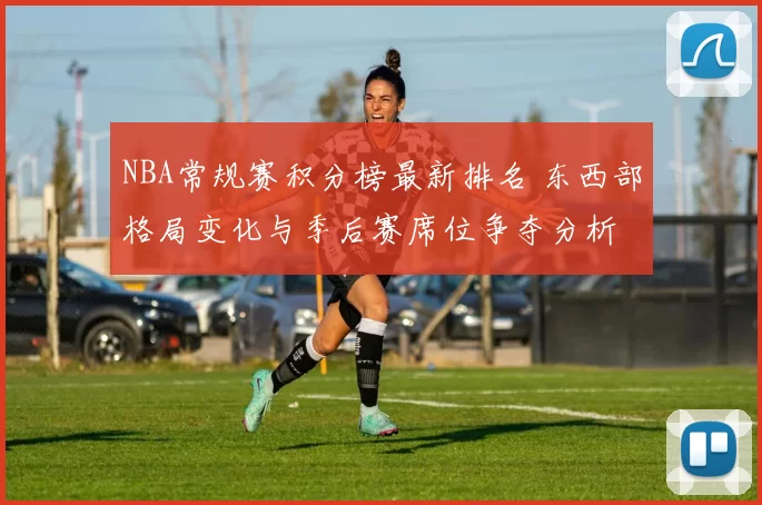 NBA常规赛积分榜最新排名 东西部格局变化与季后赛席位争夺分析