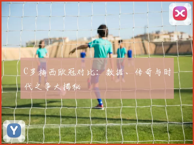 C罗梅西欧冠对比：数据、传奇与时代之争大揭秘