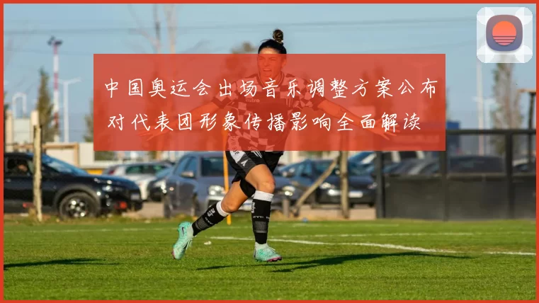 中国奥运会出场音乐调整方案公布 对代表团形象传播影响全面解读