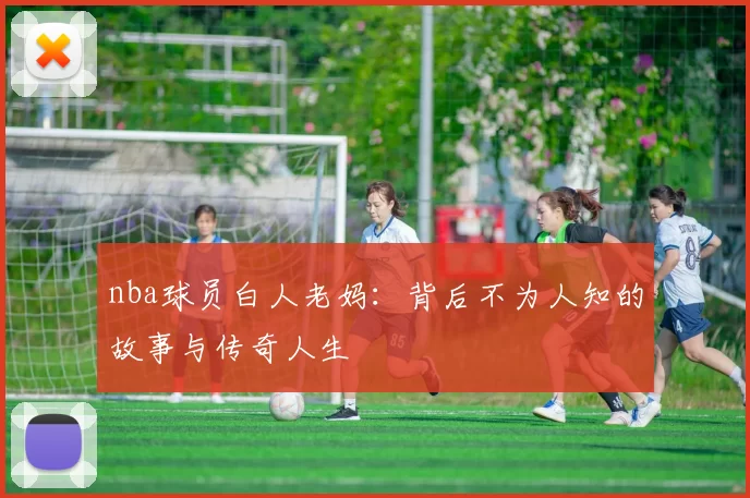 nba球员白人老妈:背后不为人知的故事与传奇人生
