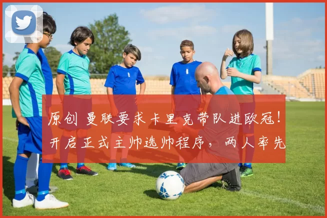 原创 曼联要求卡里克带队进欧冠！开启正式主帅选帅程序，两人率先拒绝