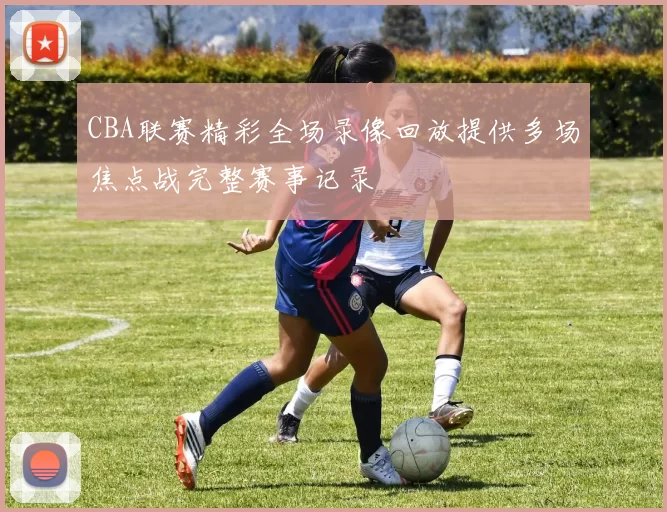 CBA联赛精彩全场录像回放提供多场焦点战完整赛事记录