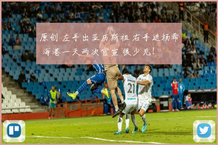 原创 左手出亚历斯祖 右手进杨希 海港一天两次官宣 很少见!