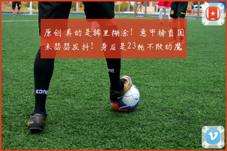 原创 真的是稀里糊涂！意甲榜首国米瑟瑟发抖！身后是23轮不败的魔鬼，米兰正在一口口吞掉领先优势！