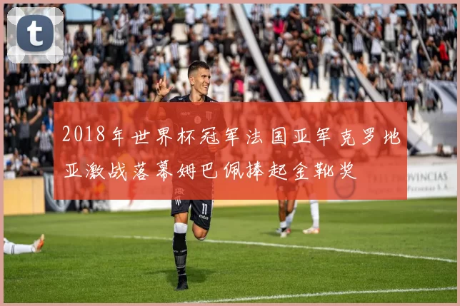 2018年世界杯冠军法国亚军克罗地亚激战落幕姆巴佩捧起金靴奖