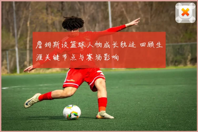 詹姆斯谈篮球人物成长轨迹 回顾生涯关键节点与赛场影响