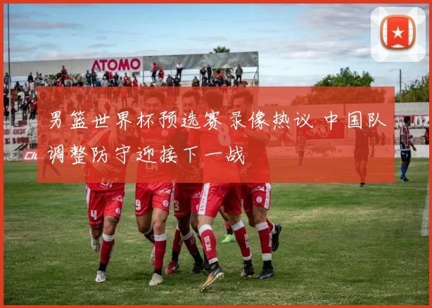 男篮世界杯预选赛录像热议 中国队调整防守迎接下一战