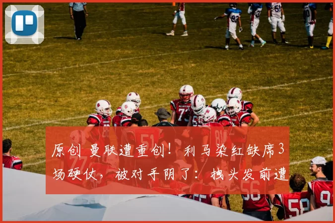 原创 曼联遭重创！利马染红缺席3场硬仗，被对手阴了：拽头发前遭抓脖