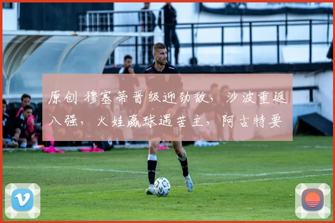 原创 穆塞蒂晋级迎劲敌，沙波重返八强，火娃赢球遇苦主，阿古特要退役