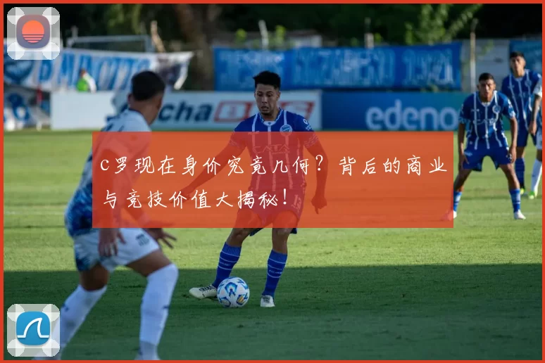 c罗现在身价究竟几何？背后的商业与竞技价值大揭秘！