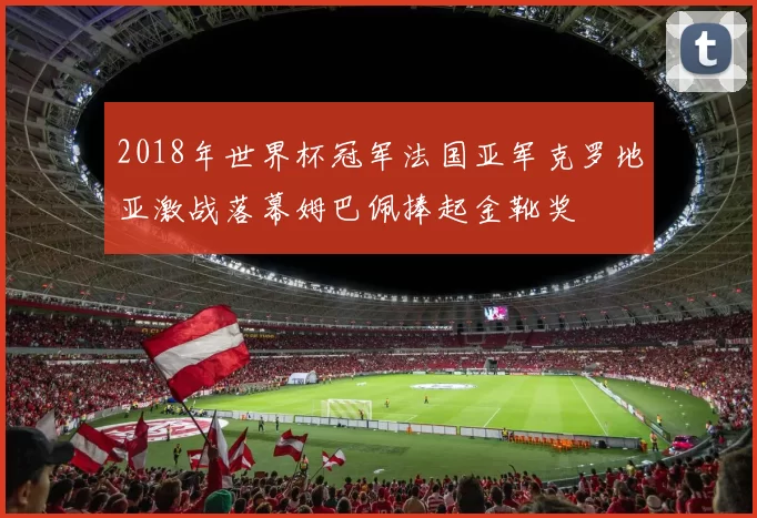 2018年世界杯冠军法国亚军克罗地亚激战落幕姆巴佩捧起金靴奖