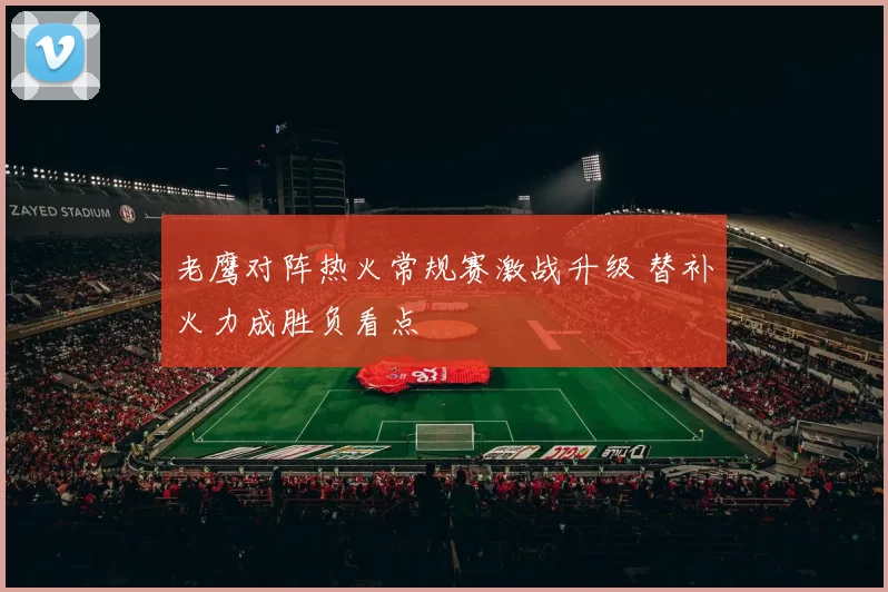 老鹰对阵热火常规赛激战升级 替补火力成胜负看点