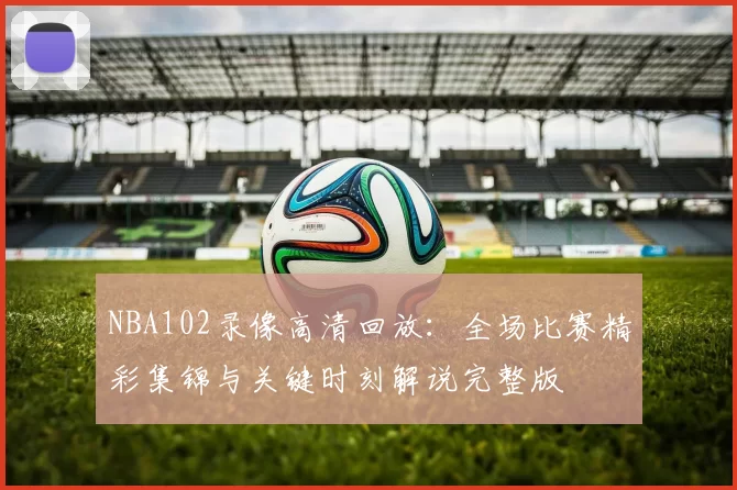 NBA102录像高清回放:全场比赛精彩集锦与关键时刻解说完整版