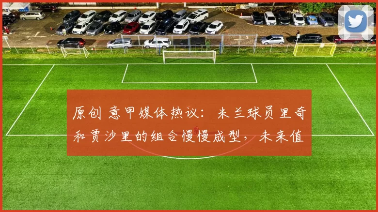 原创 意甲媒体热议：米兰球员里奇和贾沙里的组合慢慢成型，未来值得期待