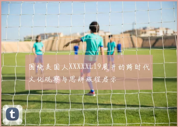 围绕美国人XXXXXL19展开的跨时代文化观察与思辨旅程启示