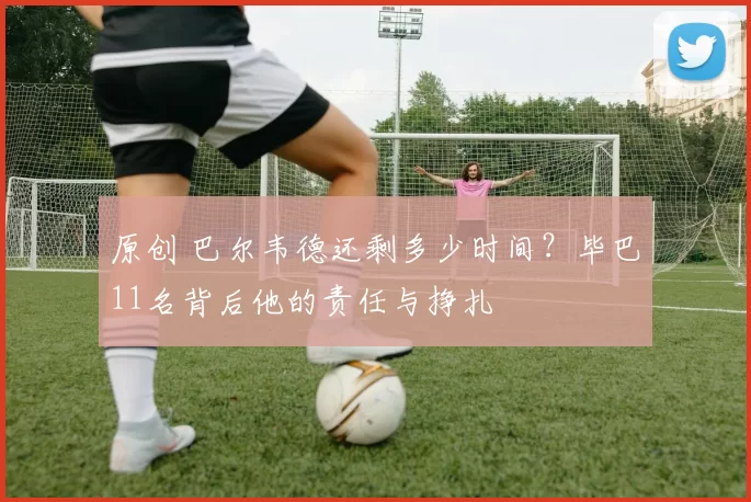 原创 巴尔韦德还剩多少时间？毕巴11名背后他的责任与挣扎