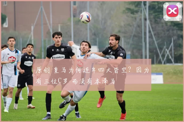 原创 皇马为何连年四大皆空？因为有三位C罗 而没有本泽马