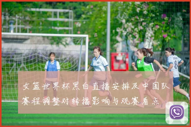 女篮世界杯黑白直播安排及中国队赛程调整对转播影响与观赛看点