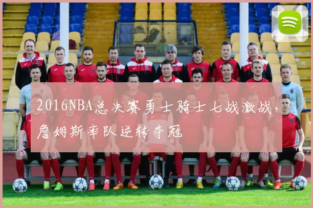 2016NBA总决赛勇士骑士七战激战,詹姆斯率队逆转夺冠