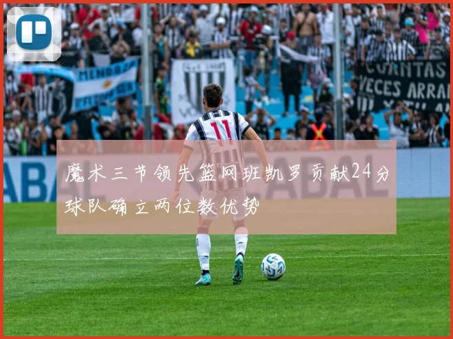 魔术三节领先篮网班凯罗贡献24分球队确立两位数优势