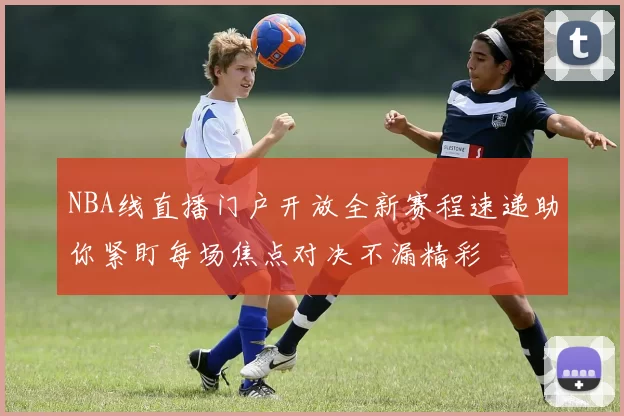 NBA线直播门户开放全新赛程速递助你紧盯每场焦点对决不漏精彩