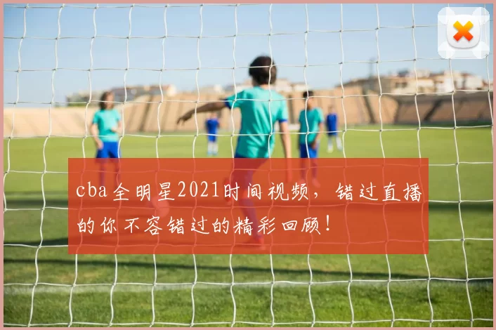 cba全明星2021时间视频,错过直播的你不容错过的精彩回顾!