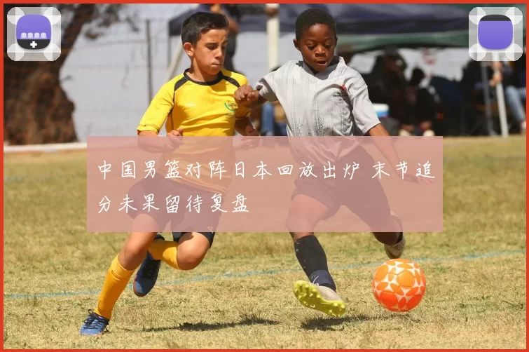 中国男篮对阵日本回放出炉 末节追分未果留待复盘