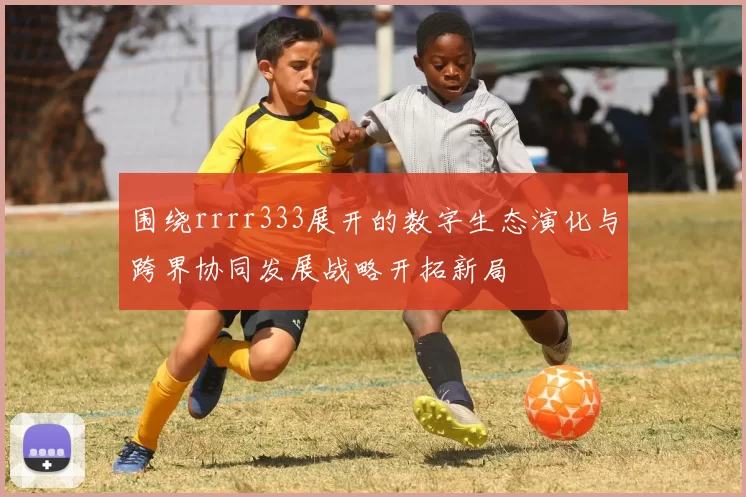 围绕rrrr333展开的数字生态演化与跨界协同发展战略开拓新局
