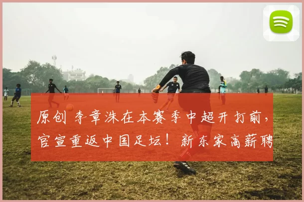 原创 李章洙在本赛季中超开打前，官宣重返中国足坛！新东家高薪聘请他出任主教练