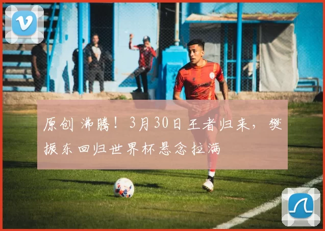 原创 沸腾!3月30日王者归来,樊振东回归世界杯悬念拉满