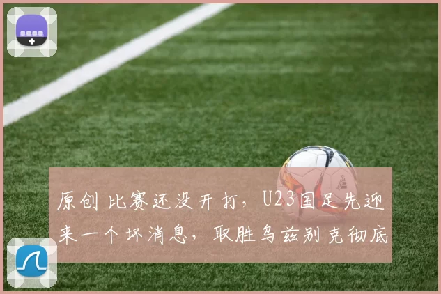 原创 比赛还没开打，U23国足先迎来一个坏消息，取胜乌兹别克彻底悬了