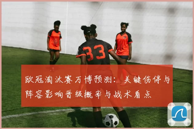 欧冠淘汰赛万博预测：关键伤停与阵容影响晋级概率与战术看点