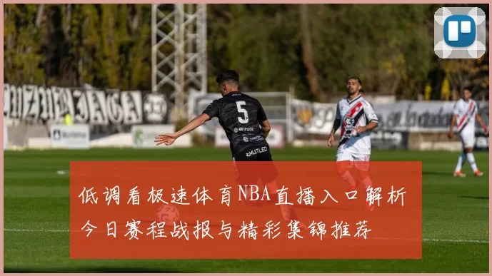 低调看极速体育NBA直播入口解析 今日赛程战报与精彩集锦推荐