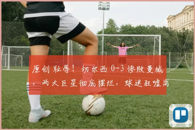 原创 耻辱！切尔西 0-3 惨败曼城，两大巨星彻底摆烂，球迷狂嘘离场