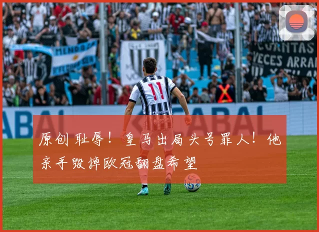 原创 耻辱！皇马出局头号罪人！他亲手毁掉欧冠翻盘希望