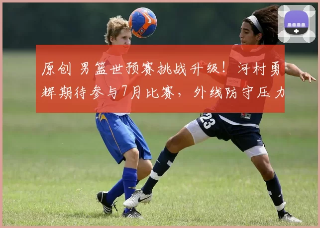 原创 男篮世预赛挑战升级！河村勇辉期待参与7月比赛，外线防守压力加剧