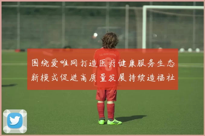 围绕爱唯网打造医疗健康服务生态新模式促进高质量发展持续造福祉