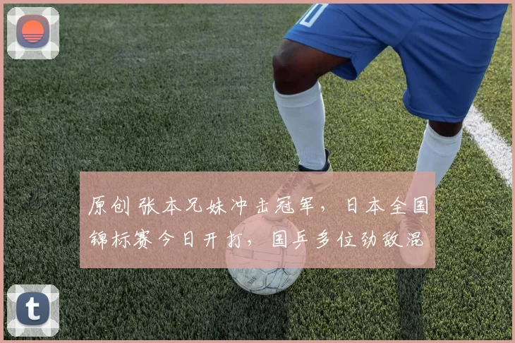 原创 张本兄妹冲击冠军，日本全国锦标赛今日开打，国乒多位劲敌混战