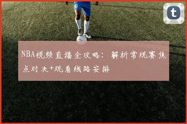 NBA视频直播全攻略：解析常规赛焦点对决+观看线路安排