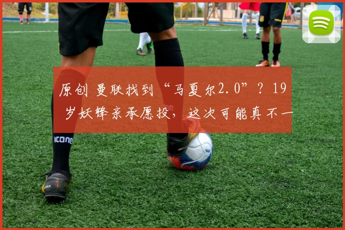 原创 曼联找到“马夏尔2.0”？19 岁妖锋亲承愿投，这次可能真不一样