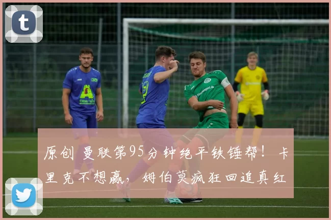 原创 曼联第95分钟绝平铁锤帮!卡里克不想赢,姆伯莫疯狂回追真红魔!